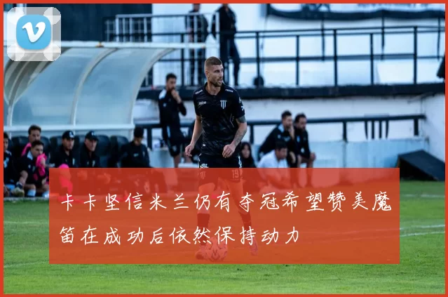 卡卡坚信米兰仍有夺冠希望赞美魔笛在成功后依然保持动力