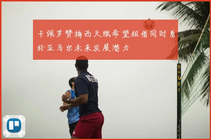 卡佩罗赞梅西天赋希望租借同时看好亚马尔未来发展潜力