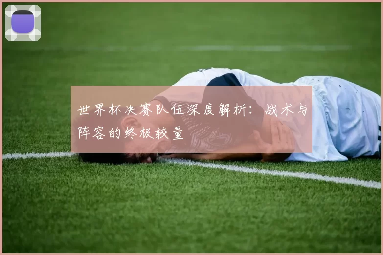 世界杯决赛队伍深度解析：战术与阵容的终极较量
