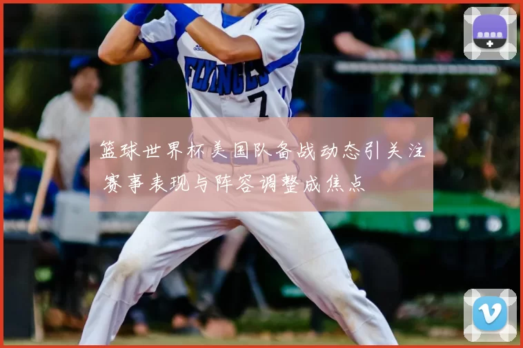 篮球世界杯美国队备战动态引关注 赛事表现与阵容调整成焦点