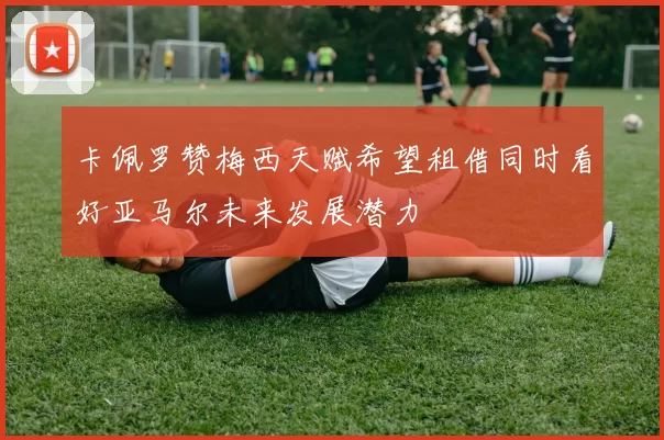 卡佩罗赞梅西天赋希望租借同时看好亚马尔未来发展潜力