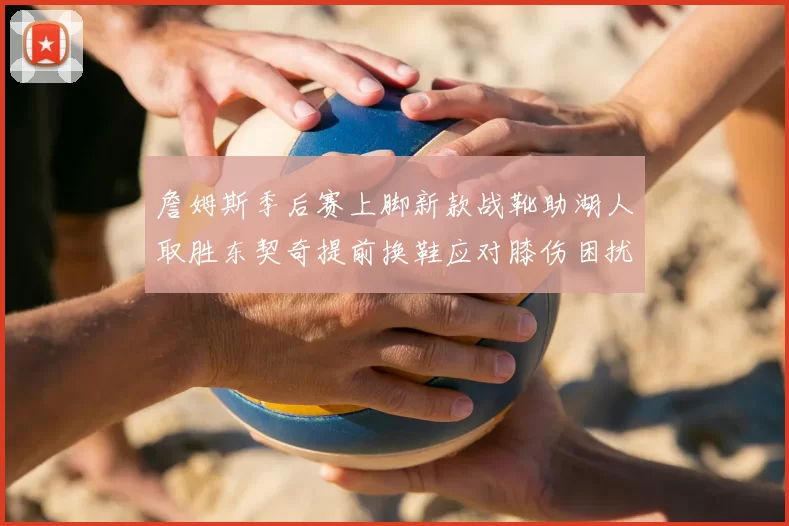 詹姆斯季后赛上脚新款战靴助湖人取胜东契奇提前换鞋应对膝伤困扰